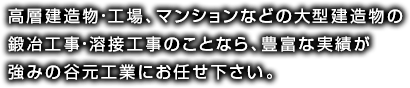 高層建造物・工場、マンションなどの大型建造物の鍛冶工事・溶接工事のことなら、豊富な実績が強みの谷元工業にお任せ下さい。