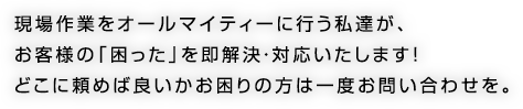 現場作業をオールマイティーに行う私達が、お客様の「困った」を即解決・対応いたします！どこに頼めば良いかお困りの方は一度お問い合わせを。